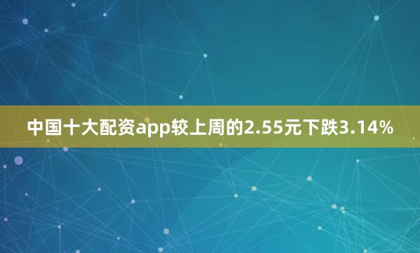 中国十大配资app较上周的2.55元下跌3.14%