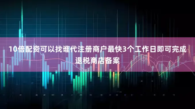 10倍配资可以找谁代注册商户最快3个工作日即可完成退税商店备案