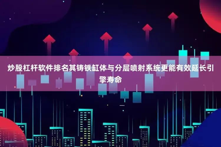 炒股杠杆软件排名其铸铁缸体与分层喷射系统更能有效延长引擎寿命