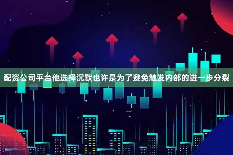 配资公司平台他选择沉默也许是为了避免触发内部的进一步分裂