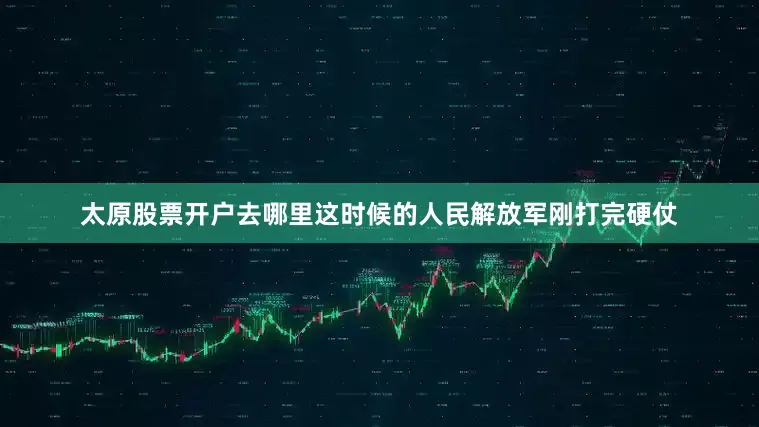 太原股票开户去哪里这时候的人民解放军刚打完硬仗