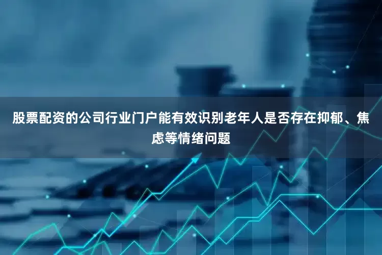 股票配资的公司行业门户能有效识别老年人是否存在抑郁、焦虑等情绪问题
