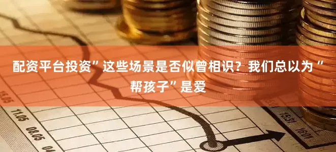 配资平台投资”这些场景是否似曾相识？我们总以为“帮孩子”是爱
