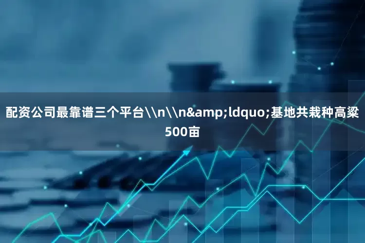 配资公司最靠谱三个平台\n\n&ldquo;基地共栽种高粱500亩
