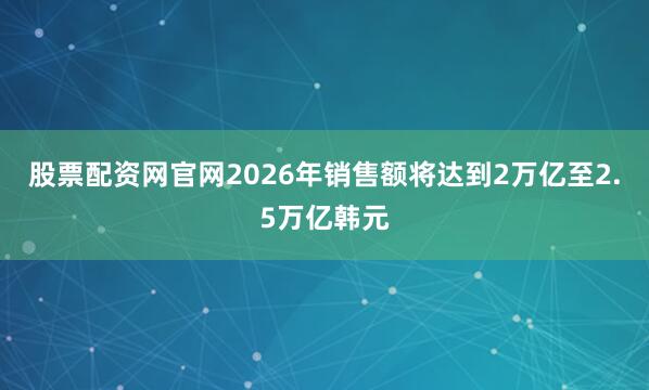 股票配资网官网2026年销售额将达到2万亿至2.5万亿韩元