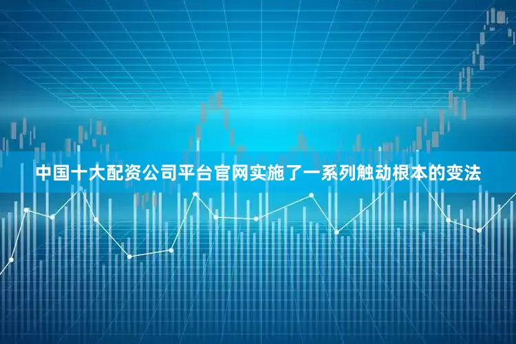 中国十大配资公司平台官网实施了一系列触动根本的变法