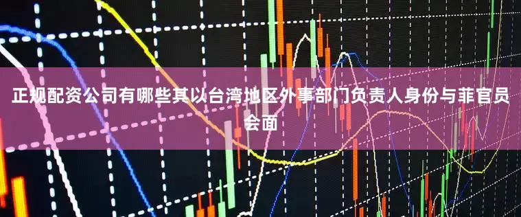 正规配资公司有哪些其以台湾地区外事部门负责人身份与菲官员会面