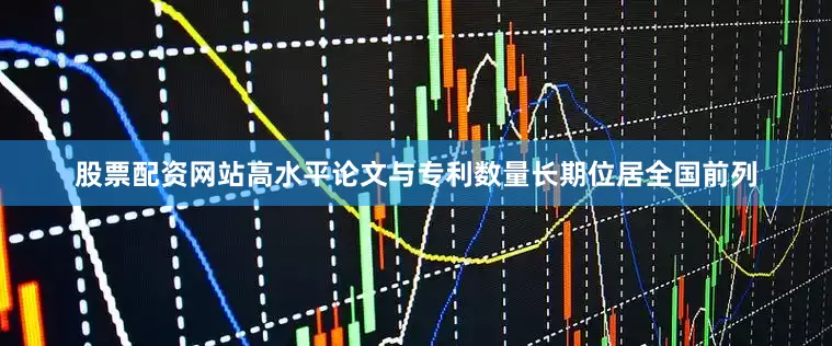 股票配资网站高水平论文与专利数量长期位居全国前列