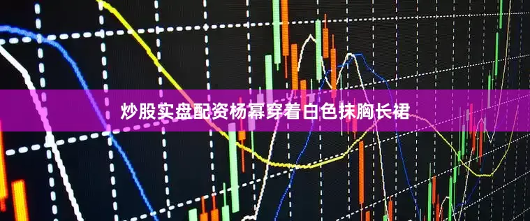 炒股实盘配资杨幂穿着白色抹胸长裙