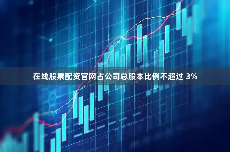 在线股票配资官网占公司总股本比例不超过 3%