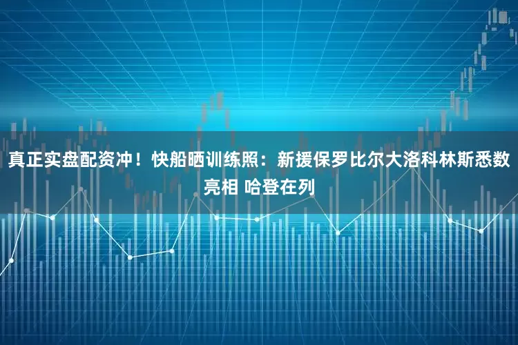 真正实盘配资冲！快船晒训练照：新援保罗比尔大洛科林斯悉数亮相 哈登在列