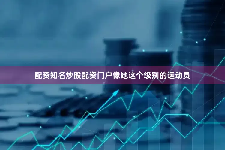 配资知名炒股配资门户像她这个级别的运动员