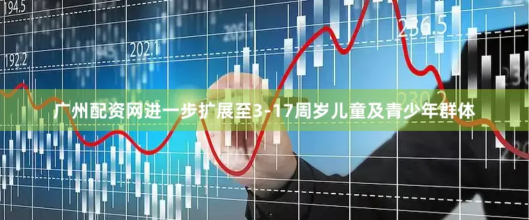 广州配资网进一步扩展至3-17周岁儿童及青少年群体